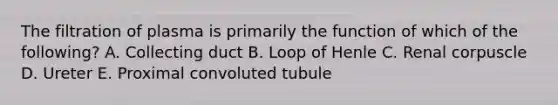 The filtration of plasma is primarily the function of which of the following? A. Collecting duct B. Loop of Henle C. Renal corpuscle D. Ureter E. Proximal convoluted tubule