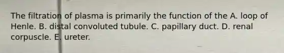 The filtration of plasma is primarily the function of the A. loop of Henle. B. distal convoluted tubule. C. papillary duct. D. renal corpuscle. E. ureter.