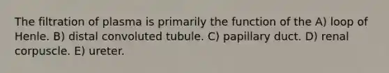 The filtration of plasma is primarily the function of the A) loop of Henle. B) distal convoluted tubule. C) papillary duct. D) renal corpuscle. E) ureter.