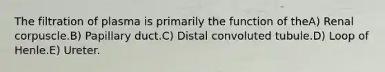 The filtration of plasma is primarily the function of theA) Renal corpuscle.B) Papillary duct.C) Distal convoluted tubule.D) Loop of Henle.E) Ureter.