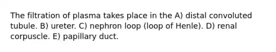 The filtration of plasma takes place in the A) distal convoluted tubule. B) ureter. C) nephron loop (loop of Henle). D) renal corpuscle. E) papillary duct.
