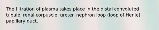 The filtration of plasma takes place in the distal convoluted tubule. renal corpuscle. ureter. nephron loop (loop of Henle). papillary duct.