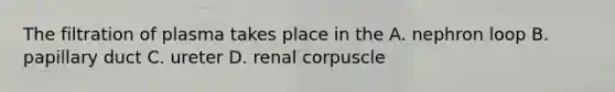 The filtration of plasma takes place in the A. nephron loop B. papillary duct C. ureter D. renal corpuscle