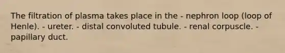 The filtration of plasma takes place in the - nephron loop (loop of Henle). - ureter. - distal convoluted tubule. - renal corpuscle. - papillary duct.
