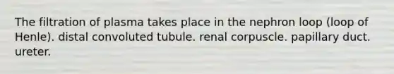 The filtration of plasma takes place in the nephron loop (loop of Henle). distal convoluted tubule. renal corpuscle. papillary duct. ureter.