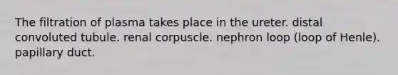 The filtration of plasma takes place in the ureter. distal convoluted tubule. renal corpuscle. nephron loop (loop of Henle). papillary duct.