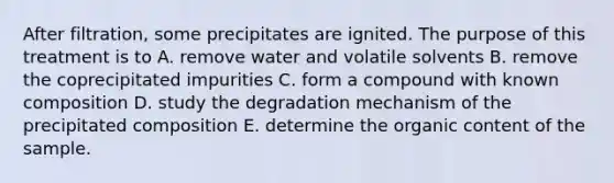 After filtration, some precipitates are ignited. The purpose of this treatment is to A. remove water and volatile solvents B. remove the coprecipitated impurities C. form a compound with known composition D. study the degradation mechanism of the precipitated composition E. determine the organic content of the sample.