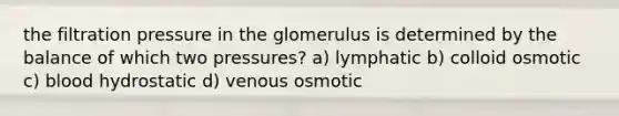 the filtration pressure in the glomerulus is determined by the balance of which two pressures? a) lymphatic b) colloid osmotic c) blood hydrostatic d) venous osmotic