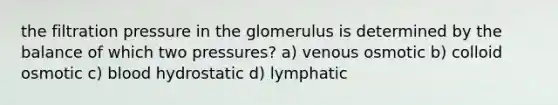 the filtration pressure in the glomerulus is determined by the balance of which two pressures? a) venous osmotic b) colloid osmotic c) blood hydrostatic d) lymphatic