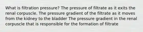 What is filtration pressure? The pressure of filtrate as it exits the renal corpuscle. The pressure gradient of the filtrate as it moves from the kidney to the bladder The pressure gradient in the renal corpuscle that is responsible for the formation of filtrate