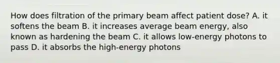 How does filtration of the primary beam affect patient dose? A. it softens the beam B. it increases average beam energy, also known as hardening the beam C. it allows low-energy photons to pass D. it absorbs the high-energy photons