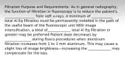 Filtration Purpose and Requirements: As in general radiography, the function of filtration in fluoroscopy is to reduce the patient's _________________ from soft x-rays. A minimum of ____________ total Al Eq filtration must be permanently installed in the path of the useful beam of the fluoroscopic unit With image intensification, a total of_____________ total Al Eq filtration or greater may be preferred Patient dose decreases by _______________ during fluoro procedures when aluminum filtration increases from 1 to 3 mm aluminum. This may cause a slight loss of image brightness—increasing the _____________ may compensate for the loss.