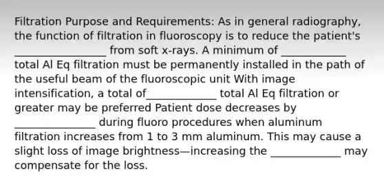 Filtration Purpose and Requirements: As in general radiography, the function of filtration in fluoroscopy is to reduce the patient's _________________ from soft x-rays. A minimum of ____________ total Al Eq filtration must be permanently installed in the path of the useful beam of the fluoroscopic unit With image intensification, a total of_____________ total Al Eq filtration or greater may be preferred Patient dose decreases by _______________ during fluoro procedures when aluminum filtration increases from 1 to 3 mm aluminum. This may cause a slight loss of image brightness—increasing the _____________ may compensate for the loss.