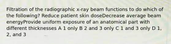 Filtration of the radiographic x-ray beam functions to do which of the following? Reduce patient skin doseDecrease average beam energyProvide uniform exposure of an anatomical part with different thicknesses A 1 only B 2 and 3 only C 1 and 3 only D 1, 2, and 3