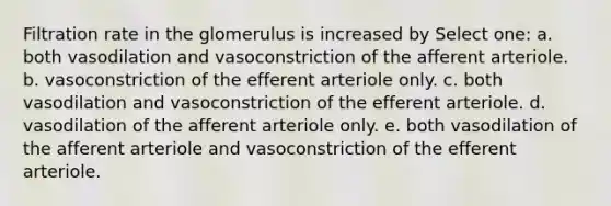 Filtration rate in the glomerulus is increased by Select one: a. both vasodilation and vasoconstriction of the afferent arteriole. b. vasoconstriction of the efferent arteriole only. c. both vasodilation and vasoconstriction of the efferent arteriole. d. vasodilation of the afferent arteriole only. e. both vasodilation of the afferent arteriole and vasoconstriction of the efferent arteriole.