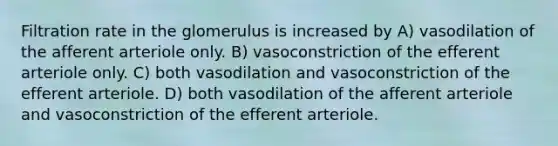 Filtration rate in the glomerulus is increased by A) vasodilation of the afferent arteriole only. B) vasoconstriction of the efferent arteriole only. C) both vasodilation and vasoconstriction of the efferent arteriole. D) both vasodilation of the afferent arteriole and vasoconstriction of the efferent arteriole.