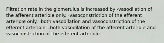 Filtration rate in the glomerulus is increased by -vasodilation of the afferent arteriole only. -vasoconstriction of the efferent arteriole only. -both vasodilation and vasoconstriction of the efferent arteriole. -both vasodilation of the afferent arteriole and vasoconstriction of the efferent arteriole.