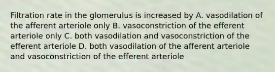 Filtration rate in the glomerulus is increased by A. vasodilation of the afferent arteriole only B. vasoconstriction of the efferent arteriole only C. both vasodilation and vasoconstriction of the efferent arteriole D. both vasodilation of the afferent arteriole and vasoconstriction of the efferent arteriole