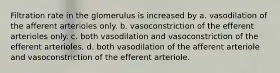 Filtration rate in the glomerulus is increased by a. vasodilation of the afferent arterioles only. b. vasoconstriction of the efferent arterioles only. c. both vasodilation and vasoconstriction of the efferent arterioles. d. both vasodilation of the afferent arteriole and vasoconstriction of the efferent arteriole.