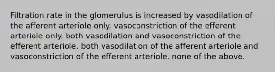 Filtration rate in the glomerulus is increased by vasodilation of the afferent arteriole only. vasoconstriction of the efferent arteriole only. both vasodilation and vasoconstriction of the efferent arteriole. both vasodilation of the afferent arteriole and vasoconstriction of the efferent arteriole. none of the above.