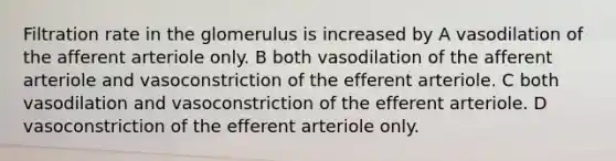 Filtration rate in the glomerulus is increased by A vasodilation of the afferent arteriole only. B both vasodilation of the afferent arteriole and vasoconstriction of the efferent arteriole. C both vasodilation and vasoconstriction of the efferent arteriole. D vasoconstriction of the efferent arteriole only.