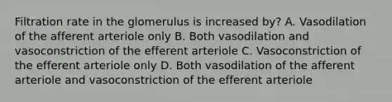 Filtration rate in the glomerulus is increased by? A. Vasodilation of the afferent arteriole only B. Both vasodilation and vasoconstriction of the efferent arteriole C. Vasoconstriction of the efferent arteriole only D. Both vasodilation of the afferent arteriole and vasoconstriction of the efferent arteriole