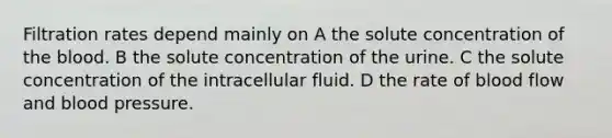 Filtration rates depend mainly on A the solute concentration of the blood. B the solute concentration of the urine. C the solute concentration of the intracellular fluid. D the rate of blood flow and blood pressure.