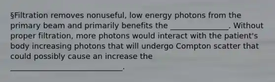 §Filtration removes nonuseful, low energy photons from the primary beam and primarily benefits the _______________. Without proper filtration, more photons would interact with the patient's body increasing photons that will undergo Compton scatter that could possibly cause an increase the _____________________________.