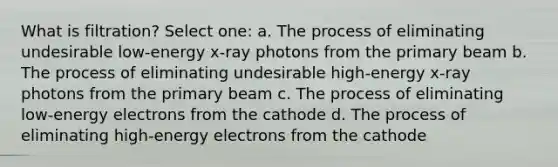 What is filtration? Select one: a. The process of eliminating undesirable low-energy x-ray photons from the primary beam b. The process of eliminating undesirable high-energy x-ray photons from the primary beam c. The process of eliminating low-energy electrons from the cathode d. The process of eliminating high-energy electrons from the cathode