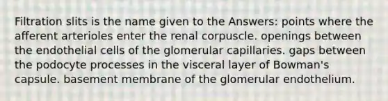 Filtration slits is the name given to the Answers: points where the afferent arterioles enter the renal corpuscle. openings between the endothelial cells of the glomerular capillaries. gaps between the podocyte processes in the visceral layer of Bowman's capsule. basement membrane of the glomerular endothelium.