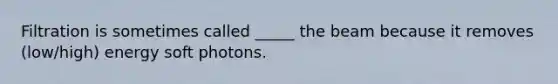 Filtration is sometimes called _____ the beam because it removes (low/high) energy soft photons.