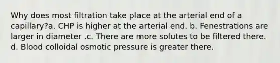 Why does most filtration take place at the arterial end of a capillary?a. CHP is higher at the arterial end. b. Fenestrations are larger in diameter .c. There are more solutes to be filtered there. d. Blood colloidal osmotic pressure is greater there.