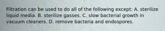 Filtration can be used to do all of the following except: A. sterilize liquid media. B. sterilize gasses. C. slow bacterial growth in vacuum cleaners. D. remove bacteria and endospores.