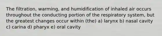 The filtration, warming, and humidification of inhaled air occurs throughout the conducting portion of the respiratory system, but the greatest changes occur within (the) a) larynx b) nasal cavity c) carina d) pharyx e) oral cavity