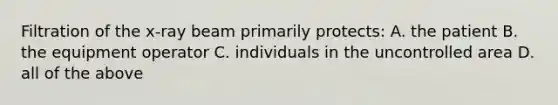 Filtration of the x-ray beam primarily protects: A. the patient B. the equipment operator C. individuals in the uncontrolled area D. all of the above