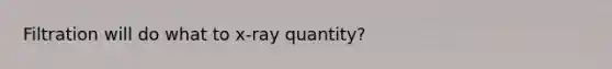 Filtration will do what to x-ray quantity?