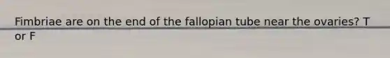 Fimbriae are on the end of the fallopian tube near the ovaries? T or F