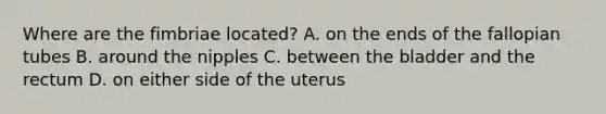 Where are the fimbriae​ located? A. on the ends of the fallopian tubes B. around the nipples C. between the bladder and the rectum D. on either side of the uterus