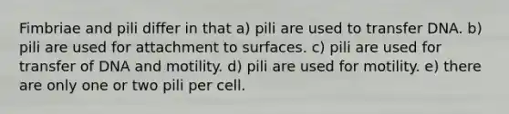 Fimbriae and pili differ in that a) pili are used to transfer DNA. b) pili are used for attachment to surfaces. c) pili are used for transfer of DNA and motility. d) pili are used for motility. e) there are only one or two pili per cell.