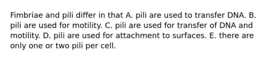 Fimbriae and pili differ in that A. pili are used to transfer DNA. B. pili are used for motility. C. pili are used for transfer of DNA and motility. D. pili are used for attachment to surfaces. E. there are only one or two pili per cell.