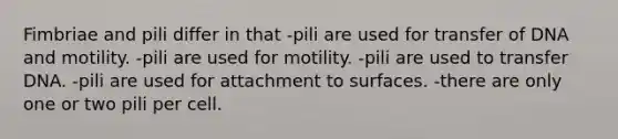 Fimbriae and pili differ in that -pili are used for transfer of DNA and motility. -pili are used for motility. -pili are used to transfer DNA. -pili are used for attachment to surfaces. -there are only one or two pili per cell.