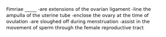 Fimriae _____ -are extensions of the ovarian ligament -line the ampulla of the uterine tube -enclose the ovary at the time of ovulation -are sloughed off during menstruation -assist in the movement of sperm through the female reproductive tract