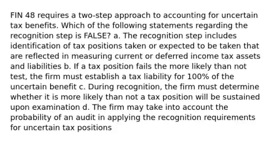 FIN 48 requires a two-step approach to accounting for uncertain tax benefits. Which of the following statements regarding the recognition step is FALSE? a. The recognition step includes identification of tax positions taken or expected to be taken that are reflected in measuring current or deferred income tax assets and liabilities b. If a tax position fails the more likely than not test, the firm must establish a tax liability for 100% of the uncertain benefit c. During recognition, the firm must determine whether it is more likely than not a tax position will be sustained upon examination d. The firm may take into account the probability of an audit in applying the recognition requirements for uncertain tax positions