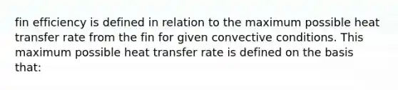 fin efficiency is defined in relation to the maximum possible heat transfer rate from the fin for given convective conditions. This maximum possible heat transfer rate is defined on the basis that: