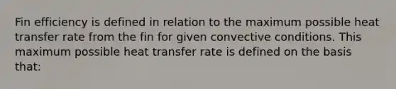 Fin efficiency is defined in relation to the maximum possible heat transfer rate from the fin for given convective conditions. This maximum possible heat transfer rate is defined on the basis that: