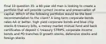 Final 10 question 35: a 60-year old man is looking to create a portfolio that will provide current income and preservation of capital. Which of the following portfolios would be the best recommendation to the client? A long term corporate bonds rates AA or better, high yield corporate bonds and blue chip stocks B treasury bills, a money market mutual fund and bank certificates of deposit C treasury STRIPS, corporate income bonds and PO tranches D growth stocks, defensive stocks and foreign stocks