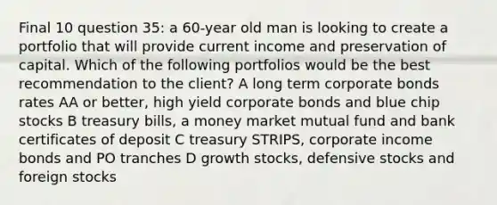 Final 10 question 35: a 60-year old man is looking to create a portfolio that will provide current income and preservation of capital. Which of the following portfolios would be the best recommendation to the client? A long term corporate bonds rates AA or better, high yield corporate bonds and blue chip stocks B treasury bills, a money market mutual fund and bank certificates of deposit C treasury STRIPS, corporate income bonds and PO tranches D growth stocks, defensive stocks and foreign stocks