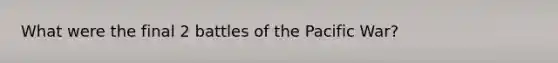 What were the final 2 battles of the Pacific War?