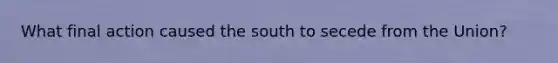 What final action caused the south to secede from the Union?