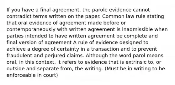 If you have a final agreement, the parole evidence cannot contradict terms written on the paper. Common law rule stating that oral evidence of agreement made before or contemporaneously with written agreement is inadmissible when parties intended to have written agreement be complete and final version of agreement A rule of evidence designed to achieve a degree of certainty in a transaction and to prevent fraudulent and perjured claims. Although the word parol means oral, in this context, it refers to evidence that is extrinsic to, or outside and separate from, the writing. (Must be in writing to be enforceable in court)